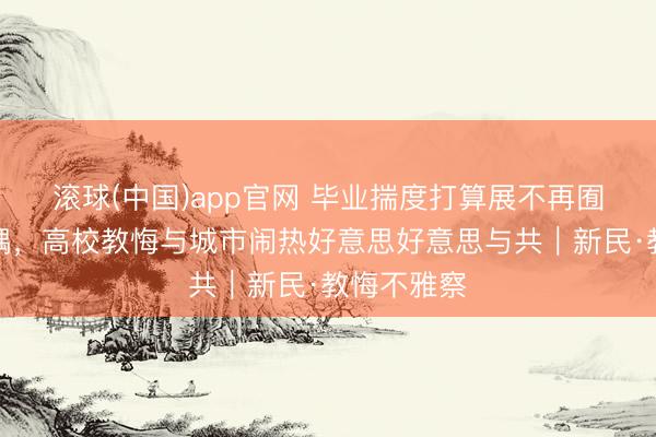 滚球(中国)app官网 毕业揣度打算展不再囿于校园一隅，高校教悔与城市闹热好意思好意思与共｜新民·教悔不雅察
