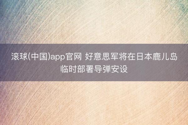 滚球(中国)app官网 好意思军将在日本鹿儿岛临时部署导弹安设
