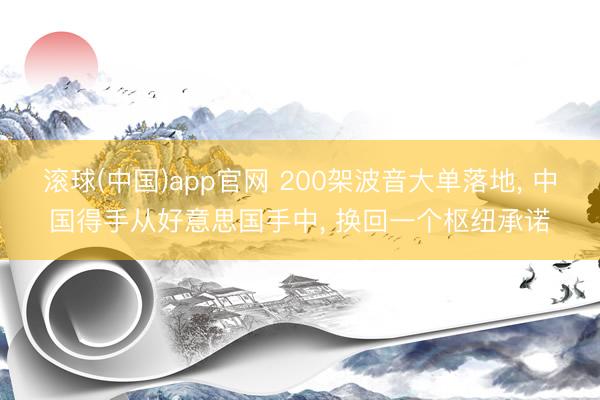滚球(中国)app官网 200架波音大单落地， 中国得手从好意思国手中， 换回一个枢纽承诺