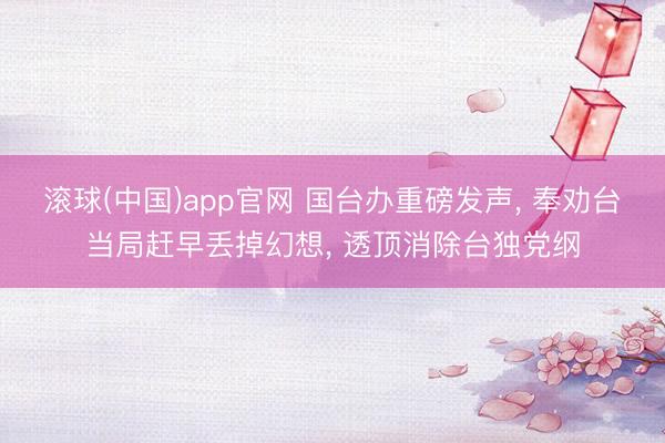 滚球(中国)app官网 国台办重磅发声， 奉劝台当局赶早丢掉幻想， 透顶消除台独党纲