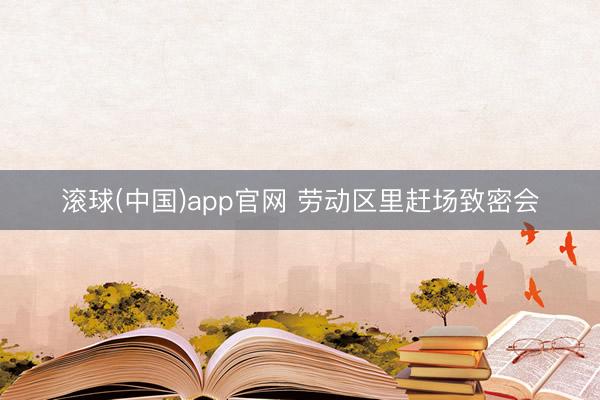 滚球(中国)app官网 劳动区里赶场致密会