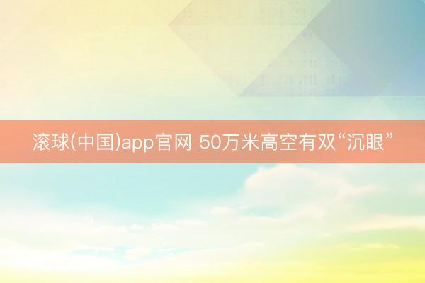 滚球(中国)app官网 50万米高空有双“沉眼”