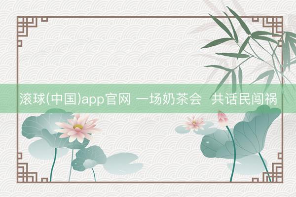 滚球(中国)app官网 一场奶茶会  共话民闯祸