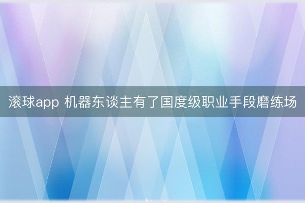 滚球app 机器东谈主有了国度级职业手段磨练场