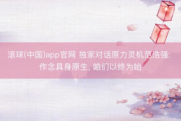 滚球(中国)app官网 独家对话原力灵机范浩强: 作念具身原生， 咱们以终为始