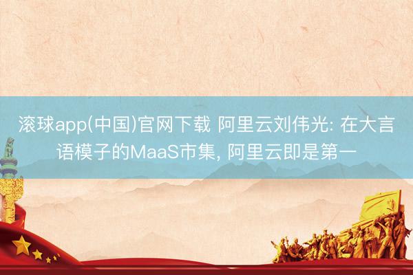 滚球app(中国)官网下载 阿里云刘伟光: 在大言语模子的MaaS市集， 阿里云即是第一