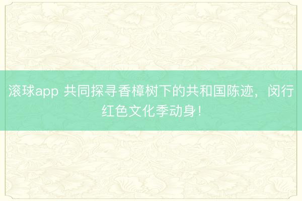 滚球app 共同探寻香樟树下的共和国陈迹，闵行红色文化季动身！