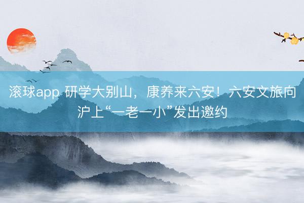 滚球app 研学大别山，康养来六安！六安文旅向沪上“一老一小”发出邀约