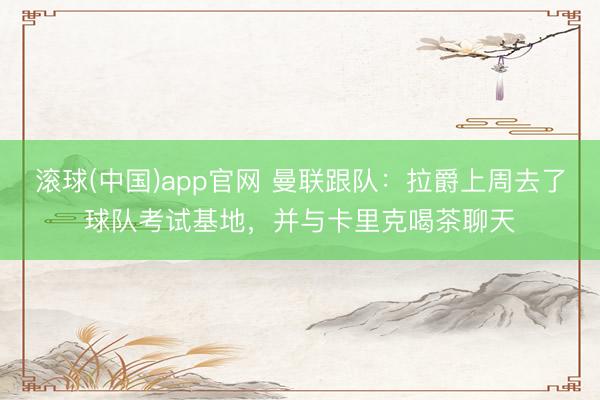 滚球(中国)app官网 曼联跟队：拉爵上周去了球队考试基地，并与卡里克喝茶聊天