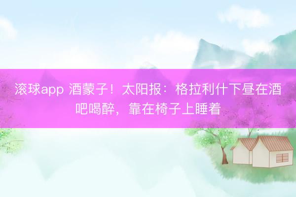 滚球app 酒蒙子！太阳报：格拉利什下昼在酒吧喝醉，靠在椅子上睡着