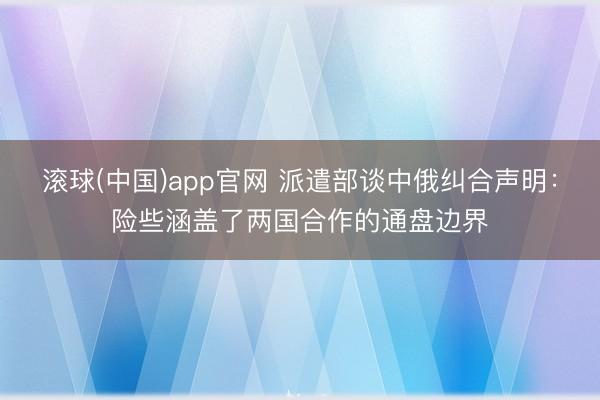 滚球(中国)app官网 派遣部谈中俄纠合声明：险些涵盖了两国合作的通盘边界