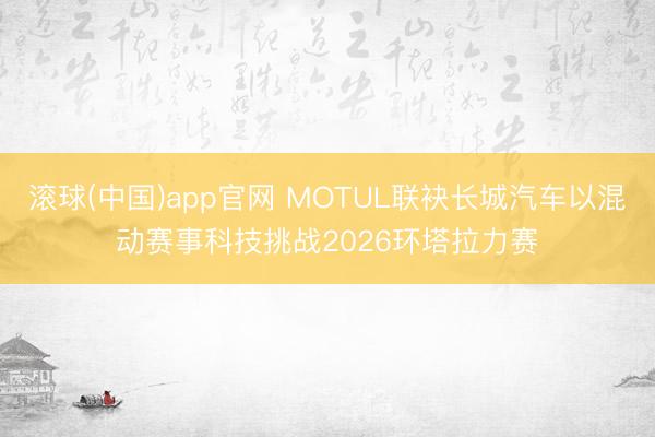 滚球(中国)app官网 MOTUL联袂长城汽车以混动赛事科技挑战2026环塔拉力赛
