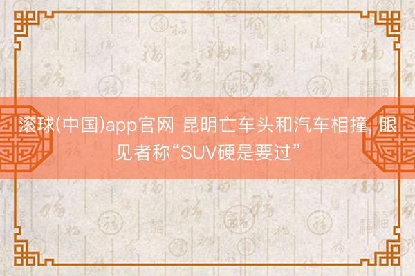 滚球(中国)app官网 昆明亡车头和汽车相撞， 眼见者称“SUV硬是要过”