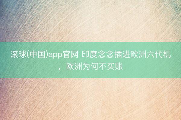 滚球(中国)app官网 印度念念插进欧洲六代机，欧洲为何不买账