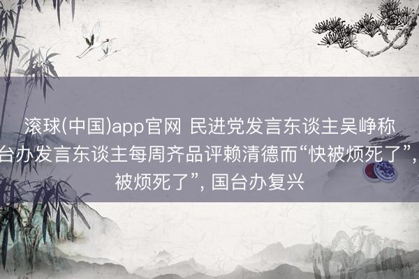 滚球(中国)app官网 民进党发言东谈主吴峥称因受不了国台办发言东谈主每周齐品评赖清德而“快被烦死了”， 国台办复兴