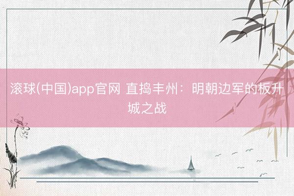 滚球(中国)app官网 直捣丰州：明朝边军的板升城之战