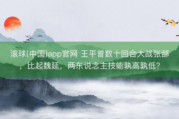 滚球(中国)app官网 王平曾数十回合大战张郃，比起魏延，两东说念主技能孰高孰低？