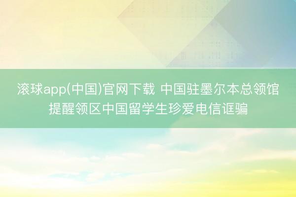 滚球app(中国)官网下载 中国驻墨尔本总领馆提醒领区中国留学生珍爱电信诓骗