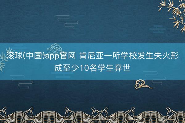滚球(中国)app官网 肯尼亚一所学校发生失火形成至少10名学生弃世
