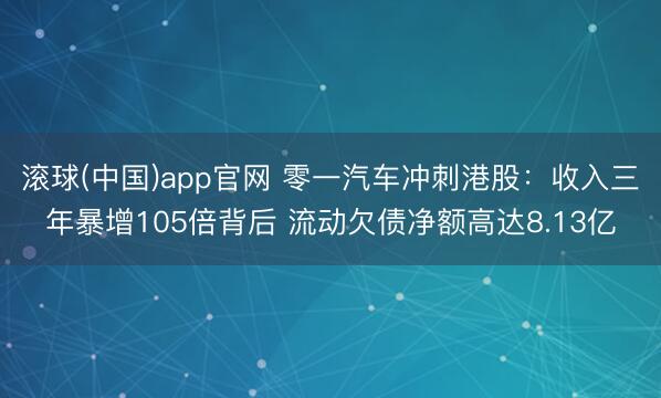 滚球(中国)app官网 零一汽车冲刺港股：收入三年暴增105倍背后 流动欠债净额高达8.13亿