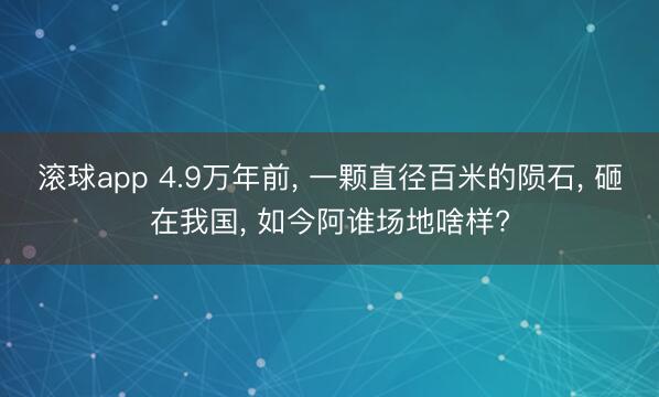 滚球app 4.9万年前， 一颗直径百米的陨石， 砸在我国， 如今阿谁场地啥样?