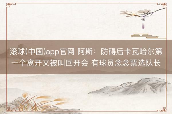滚球(中国)app官网 阿斯：防碍后卡瓦哈尔第一个离开又被叫回开会 有球员念念票选队长