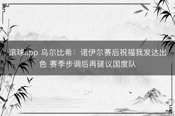 滚球app 乌尔比希：诺伊尔赛后祝福我发达出色 赛季步调后再磋议国度队