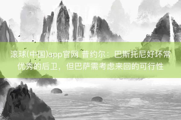 滚球(中国)app官网 普约尔：巴斯托尼好坏常优秀的后卫，但巴萨需考虑来回的可行性