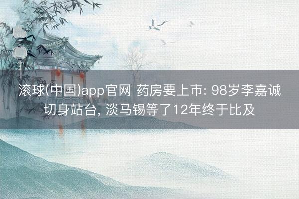 滚球(中国)app官网 药房要上市: 98岁李嘉诚切身站台， 淡马锡等了12年终于比及