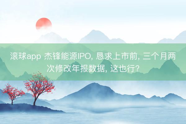 滚球app 杰锋能源IPO, 恳求上市前, 三个月两次修改年报数据, 这也行?