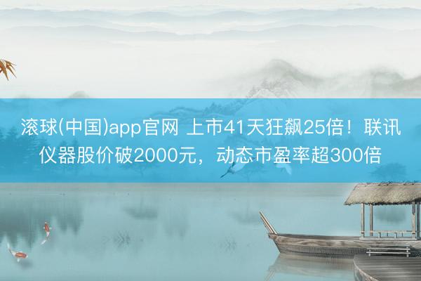 滚球(中国)app官网 上市41天狂飙25倍！联讯仪器股价破2000元，动态市盈率超300倍