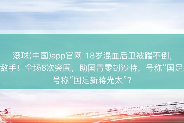 滚球(中国)app官网 18岁混血后卫被踹不倒，硬扛翻U23敌手！全场8次突围，助国青零封沙特，号称“国足新蒋光太”？