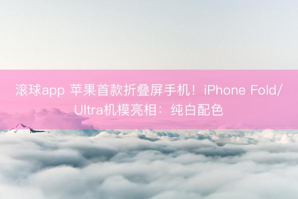 滚球app 苹果首款折叠屏手机！iPhone Fold/Ultra机模亮相：纯白配色