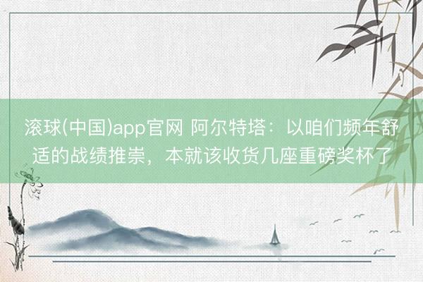 滚球(中国)app官网 阿尔特塔：以咱们频年舒适的战绩推崇，本就该收货几座重磅奖杯了