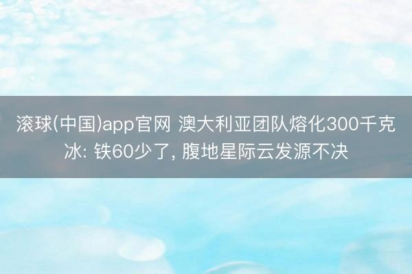 滚球(中国)app官网 澳大利亚团队熔化300千克冰: 铁60少了, 腹地星际云发源不决