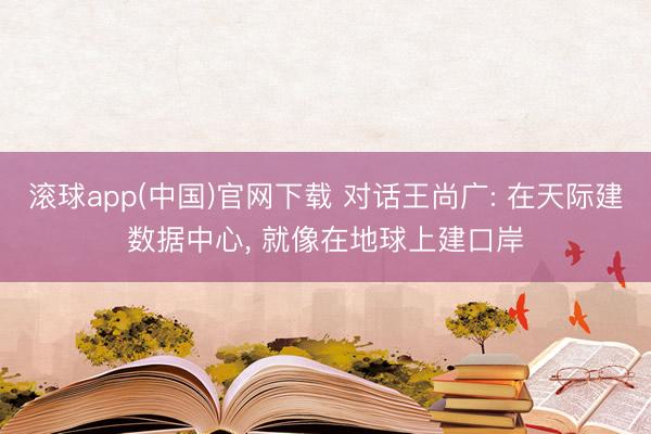 滚球app(中国)官网下载 对话王尚广: 在天际建数据中心， 就像在地球上建口岸