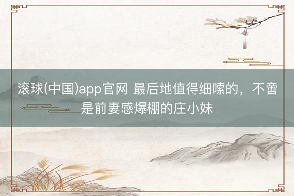 滚球(中国)app官网 最后地值得细嗦的，不啻是前妻感爆棚的庄小妹