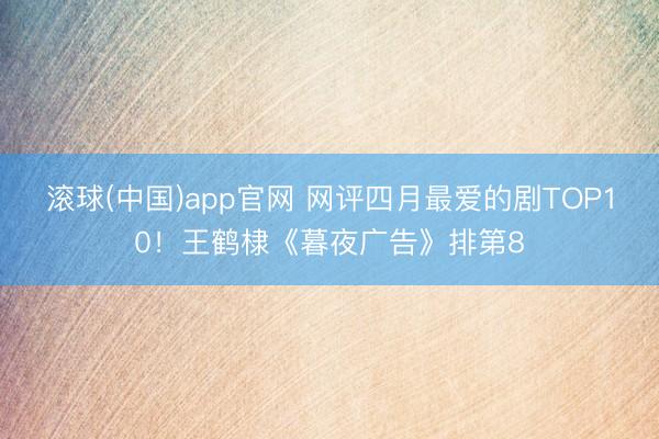 滚球(中国)app官网 网评四月最爱的剧TOP10！王鹤棣《暮夜广告》排第8