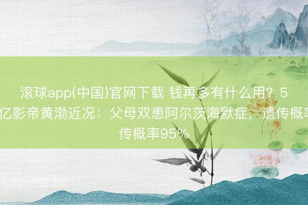 滚球app(中国)官网下载 钱再多有什么用？51岁百亿影帝黄渤近况：父母双患阿尔茨海默症，遗传概率95%