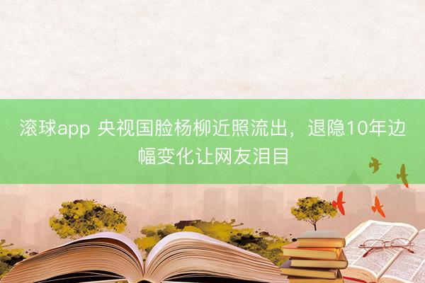 滚球app 央视国脸杨柳近照流出，退隐10年边幅变化让网友泪目