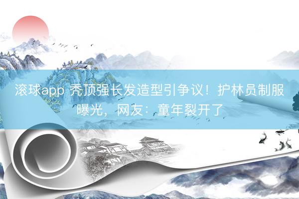 滚球app 秃顶强长发造型引争议！护林员制服曝光，网友：童年裂开了