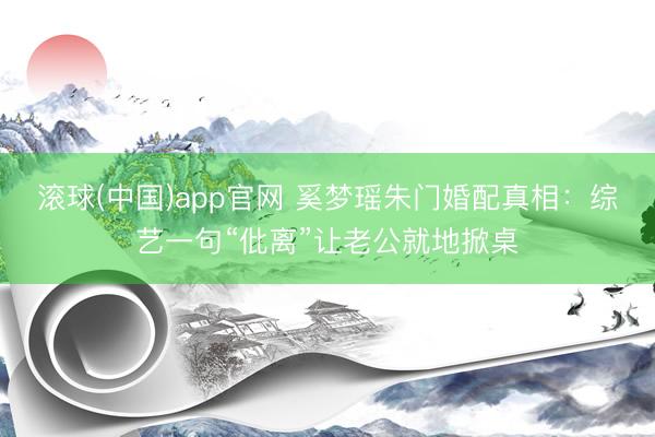 滚球(中国)app官网 奚梦瑶朱门婚配真相：综艺一句“仳离”让老公就地掀桌