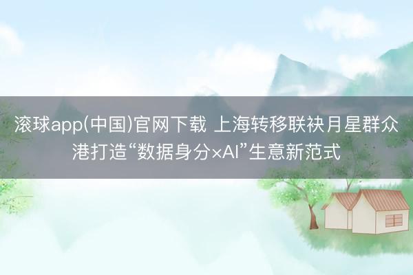 滚球app(中国)官网下载 上海转移联袂月星群众港打造“数据身分×AI”生意新范式