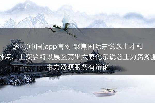 滚球(中国)app官网 聚焦国际东说念主才和跨境用工难点，上交会特设展区亮出大家化东说念主力资源服务有辩论