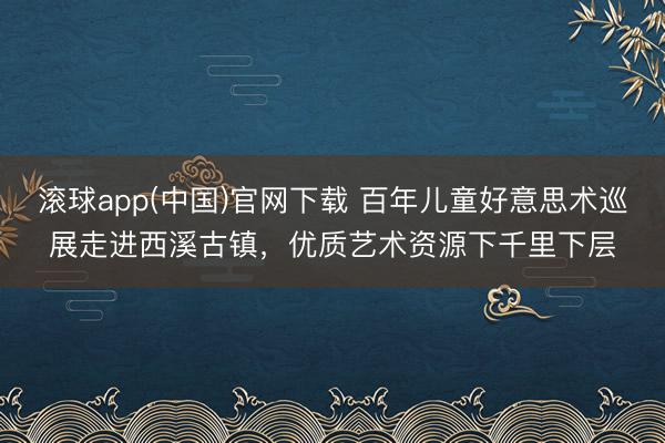 滚球app(中国)官网下载 百年儿童好意思术巡展走进西溪古镇，优质艺术资源下千里下层