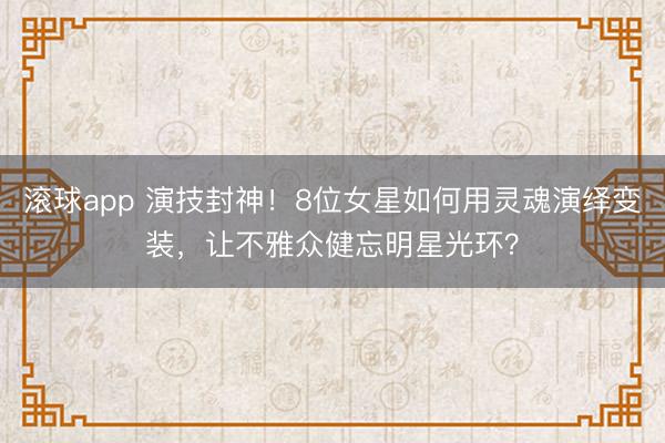 滚球app 演技封神！8位女星如何用灵魂演绎变装，让不雅众健忘明星光环？