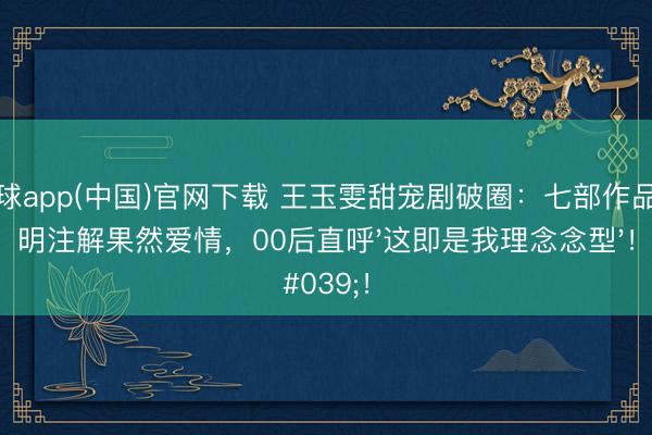滚球app(中国)官网下载 王玉雯甜宠剧破圈:七部作品阐明注解果然爱情,00后直呼'这即是我理念念型'!