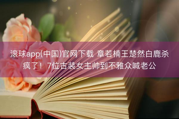滚球app(中国)官网下载 章若楠王楚然白鹿杀疯了！7位古装女主帅到不雅众喊老公