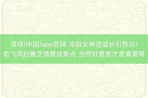 滚球(中国)app官网 冻龄女神逆滋长引热议！俞飞鸿赵雅芝情景成焦点 当然好意思才是真高等
