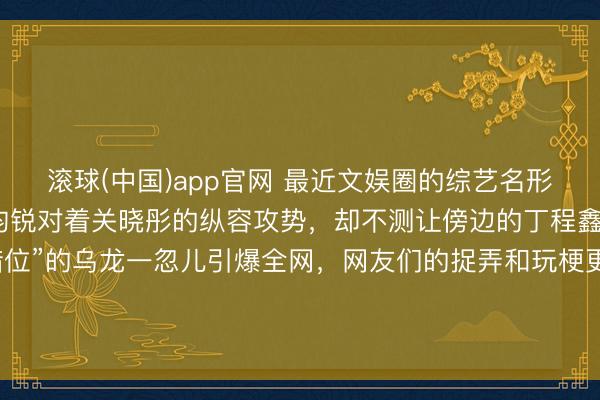 滚球(中国)app官网 最近文娱圈的综艺名形势又添新梗，原来是李昀锐对着关晓彤的纵容攻势，却不测让傍边的丁程鑫心率爆表，这场“主见错位”的乌龙一忽儿引爆全网，网友们的捉弄和玩梗更是让话题热度居高不下。不少东说念主意思，这到底是节目效